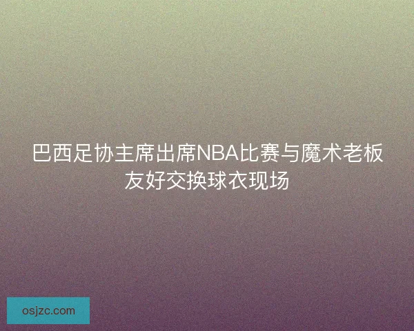 巴西足协主席出席NBA比赛与魔术老板友好交换球衣现场