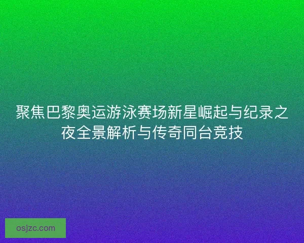 聚焦巴黎奥运游泳赛场新星崛起与纪录之夜全景解析与传奇同台竞技