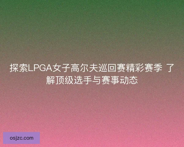 探索LPGA女子高尔夫巡回赛精彩赛季 了解顶级选手与赛事动态